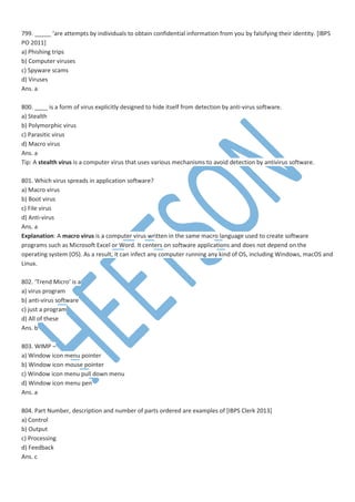 799. _____ ‘are attempts by individuals to obtain confidential information from you by falsifying their identity. [IBPS
PO 2011]
a) Phishing trips
b) Computer viruses
c) Spyware scams
d) Viruses
Ans. a
800. ____ is a form of virus explicitly designed to hide itself from detection by anti-virus software.
a) Stealth
b) Polymorphic virus
c) Parasitic virus
d) Macro virus
Ans. a
Tip: A stealth virus is a computer virus that uses various mechanisms to avoid detection by antivirus software.
801. Which virus spreads in application software?
a) Macro virus
b) Boot virus
c) File virus
d) Anti-virus
Ans. a
Explanation: A macro virus is a computer virus written in the same macro language used to create software
programs such as Microsoft Excel or Word. It centers on software applications and does not depend on the
operating system (OS). As a result, it can infect any computer running any kind of OS, including Windows, macOS and
Linux.
802. ‘Trend Micro’ is a
a) virus program
b) anti-virus software
c) just a program
d) All of these
Ans. b
803. WIMP –
a) Window icon menu pointer
b) Window icon mouse pointer
c) Window icon menu pull down menu
d) Window icon menu pen
Ans. a
804. Part Number, description and number of parts ordered are examples of [IBPS Clerk 2013]
a) Control
b) Output
c) Processing
d) Feedback
Ans. c
 