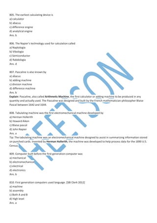 805. The earliest calculating device is
a) calculator
b) abacus
c) difference engine
d) analytical engine
Ans. b
806. The Napier’s technology used for calculation called
a) Naptologia
b) Vibologia
c) Semiconductor
d) Rabdologia
Ans. d
807. Pascaline is also known by
a) abacus
b) adding machine
c) division machine
d) difference machine
Ans. b
Explain: Pascaline, also called Arithmetic Machine, the first calculator or adding machine to be produced in any
quantity and actually used. The Pascaline was designed and built by the French mathematician-philosopher Blaise
Pascal between 1642 and 1644.
808. Tabulating machine was the first electromechanical machine developed by
a) Herman Hollerith
b) Howard Aiken
c) Blaise pascal
d) John Napier
Ans. a
Tip: The tabulating machine was an electromechanical machine designed to assist in summarizing information stored
on punched cards. Invented by Herman Hollerith, the machine was developed to help process data for the 1890 U.S.
Census.
809. Computer built before the first generation computer was
a) mechanical
b) electromechanical
c) electrical
d) electronics
Ans. b
810. First generation computers used language. [SBI Clerk 2012]
a) machine
b) assembly
c) Both A and B
d) High level
Ans. a
 