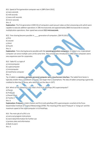 811. Speed of first generation computer was in [IBPS Clerk 2012]
a) nano seconds
b) milli seconds
c) nano-milli seconds
d) micro seconds
Ans. d
Explanation: The first generation (1949-55) of computers used vacuum tubes as their processing units which were
capable to execute addition operations in 200 microseconds and approximately 2800 microseconds to execute
multiplication operations. their speed was around 33.3 microseconds.
812. Time sharing became possible in ____ generation of computers. [SBI PO 2011]
a) first
b) second
c) third
d) fourth
Ans. b
Explanation: Time-sharing became possible with the second-generation computers. In today's era, a specialized
computer can serve multiple users at the same time. This concept was introduced in 1960 when computers were
very expansive even for corporates.
813. Table PC is a type of
a) microcomputer
b) supercomputer
c) minicomputer
d) mainframe computer
Ans. a
Tip: A tablet is a wireless, portable personal computer with a touchscreen interface. The tablet form factor is
typically smaller than a notebook computer, but larger than a smartphone. The idea of tablet computing is generally
credited to Alan Kay of Xerox, who sketched out the idea in 1971.
814. Which of the following is the India’s first multi-peteflops (PF) supercomputer?
a) Param
b) Pratyush
c) Param Ishan
d) Tianhe-2
Ans. b
Explanation: Pratyush is India's fastest and first multi-petaflops (PF) supercomputer unveiled at the Pune-
based Indian Institute of Tropical Meteorology (IITM). The meaning of the word 'Pratyush' is 'rising sun' and the
maximum speed of the supercomputer is 4.0 PetaFlops.
815. The main job of a CPU is to
a) carry out program instructions
b) store data/information for further use
c) process data and information
d) Both A and C
Ans. d
 