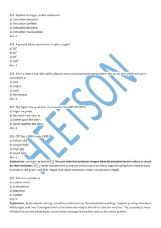 822. Pipeline strategy is called implement
a) instruction execution
b) instruction prefetch
c) instruction decoding
d) instruction manipulation
Ans. b
823. A joystick allows movements in which angle?
a) 300
b) 600
c) 900
d) 3600
Ans. d
824. After a picture has taken with a digital camera and processed appropriately, the actual print of the picture is
considered as
a) data
b) output
c) input
d) the process
Ans. b
825. The higher the resolution of a monitor, the [IBPS PO 2011]
a) larger the pixels
b) less clear the screen is
c) further apart the pixels
d) closer together the pixels
Ans. d
826. CRT has a [RBI Grade B 2013]
a) hollow tube
b) vacuum tube
c) long tube
d) round tube
Ans. b
Explanation: cathode-ray tube (CRT), Vacuum tube that produces images when its phosphorescent surface is struck
by electron beams. CRTs can be monochrome (using one electron gun) or colour (typically using three electron guns
to produce red, green, and blue images that, when combined, render a multicolour image).
827. Dot matrix printer is
a) unidirectional
b) bi-directional
c) sequential
d) random
Ans. b
Explanation: Bi-directional printing, sometimes referred to as "boustrophedon printing," involves printing a line from
left-to-right, and then from right-to-left rather than returning to the left to start the next line. This capability is more
efficient for printers whose heads moved down the page line-by-line, such as dot-matrix printers.
 