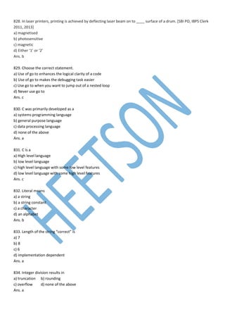 828. In laser printers, printing is achieved by deflecting laser beam on to ____ surface of a drum. [SBI PO, IBPS Clerk
2011, 2013]
a) magnetised
b) photosensitive
c) magnetic
d) Either ‘1’ or ‘2’
Ans. b
829. Choose the correct statement.
a) Use of go to enhances the logical clarity of a code
b) Use of go to makes the debugging task easier
c) Use go to when you want to jump out of a nested loop
d) Never use go to
Ans. c
830. C was primarily developed as a
a) systems programming language
b) general purpose language
c) data processing language
d) none of the above
Ans. a
831. C is a
a) High level language
b) low level language
c) high level language with some low level features
d) low level language with some high level features
Ans. c
832. Literal means
a) a string
b) a string constant
c) a character
d) an alphabet
Ans. b
833. Length of the string “correct” is
a) 7
b) 8
c) 6
d) implementation dependent
Ans. a
834. Integer division results in
a) truncation b) rounding
c) overflow d) none of the above
Ans. a
 
