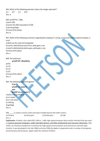835. Which of the following operators takes only integer operands?
a) + b) * c) / d) %
Ans. d
836. printf(“%c”, 100);
a) print 100
b) prints the ASCII equivalent of 100
c) prints garbage
d) none of the above
Ans. b
837. Which of the following comments regarding the reading of a string, using scanf (with%s option) and gets, is
true?
a) Both can be used interchangeably
b) scanf is delimited by end of line, while gets is not
c) scanf is delimited by blank space, while gets is not.
d) none of the above
Ans. c
838. The statement
printf(“%f”, (float)9/5);
prints
a) 1.8
b) 1.0
c) 2.0
d) none of the above
Ans. a
839. The following program fragment
If (a=7)
printf(“a is seven”);
else
printf(“a is not seven”);
results in the printing of
a) a is seven
b) a is not seven
c) nothing
d) garbage
Ans. a
840. ____ is used to connect audio and video multiple devices like video camera.
a) Firewire b) Serial port c) Parallel port d) USB
Ans. a
Explanation: FireWire, also called IEEE 1394 or i. LINK, high-speed computer data-transfer interface that was used
to connect personal computers, audio and video devices, and other professional and consumer electronics. IEEE
1394 is an interface standard for a serial bus for high-speed communications and isochronous real-time data
transfer. It was developed in the late 1980s and early 1990s by Apple in cooperation with a number of companies,
primarily Sony and Panasonic. Apple called the interface FireWire.
 