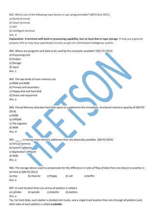 841. Which one of the following input device is user-programmable? [IBPS Clerk 2015]
a) Dumb terminal
b) Smart terminal
c) VDT
d) Intelligent terminal
Ans. d
Explanation: A terminal with built-in processing capability, but no local disk or tape storage. It may use a general-
purpose CPU or may have specialized circuitry as part of a distributed intelligence system.
842. Where are programs and data to be used by the computer available? [SSC FCI 2012]
a) Processing Unit
b) Output
c) Storage
d) Input
Ans. c
843. The two kinds of main memory are
a) ROM and RAM
b) Primary and secondary
c) Floppy disk and hard disk
d) Direct and sequential
Ans. a
844. Virtual Memory allocates hard disk space to supplement the immediate, functional memory capacity of [SBI PO
2014]
a) ROM
b) EPROM
c) The registers
d) RAM
Ans. d
845. _____ is having more memory addresses than are physically available. [SBI PO 2014]
a) Virtual memory
b) System software
c) Application software
d) RAM
Ans. a
846. The storage device used to compensate for the difference in rates of flow of data from one device to another is
termed as [SBI PO 2011]
a) chip b) channel c) floppy d) call e) buffer
Ans. e
847. A track location that cuts across all platters is called a
a) cylinder b) spindle c) diskette d) platters
Ans. a
Tip: For hard disks, each platter is divided into tracks, and a single track location that cuts through all platters (and
both sides of each platter) is called a cylinder.
 