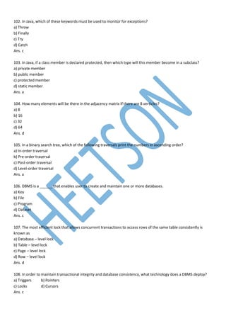 102. In Java, which of these keywords must be used to monitor for exceptions?
a) Throw
b) Finally
c) Try
d) Catch
Ans. c
103. In Java, if a class member is declared protected, then which type will this member become in a subclass?
a) private member
b) public member
c) protected member
d) static member
Ans. a
104. How many elements will be there in the adjacency matrix if there are 8 verticles?
a) 8
b) 16
c) 32
d) 64
Ans. d
105. In a binary search tree, which of the following traversals print the numbers in ascending order?
a) In-order traversal
b) Pre-order traversal
c) Post-order traversal
d) Level-order traversal
Ans. a
106. DBMS is a ______ that enables user to create and maintain one or more databases.
a) Key
b) File
c) Program
d) Dataset
Ans. c
107. The most efficient lock that allows concurrent transactions to access rows of the same table consistently is
known as
a) Database – level lock
b) Table – level lock
c) Page – level lock
d) Row – level lock
Ans. d
108. In order to maintain transactional integrity and database consistency, what technology does a DBMS deploy?
a) Triggers b) Pointers
c) Locks d) Cursors
Ans. c
 
