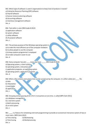 855. Which type of software is used in organisations to keep track of products in stocks?
a) Enterprise Resource Planning (ERP) software
b) Payroll Software
c) Human resource planning software
d) Accounting software
e) Inventory management software
Ans. e
856. Text editor is a/an [RBI Grade B 2013]
a) application software
b) system software
c) utility software
d) all purpose software
Ans. c
857. The primary purpose of the Windows operating system is
a) to make the most efficient use of the computer hardware
b) to allow people to use the computer
c) to keep systems programmer’s employed
d) to make computers easier to use
Ans. d
858. Every computer has a(n) ____ many also have _____ [RBI Grade B 2014]
a) Operating system, a client system
b) operating system, instruction sets
c) application programs, an operating system
d) operating system, application programs
Ans. d
859. When a file contains instructions that can be carried out by the computer, it is often called a(n) ____ file.
a) data
b) information
c) executable
d) application
Ans. c
860. Grouping and processing all of a firm’s transactions at one time, is called [IBPS Clerk 2011]
a) a database management
b) a real time system
c) batch processing
d) on-time system
Ans. c
861. ____ is a feature for scheduling and multi-programming to provide an economical interactive system of two or
more users. [IBPS Clerk 2012]
a) Time sharing b) Multisharing
c) Time tracing d) Multiprocessing
Ans. a
 