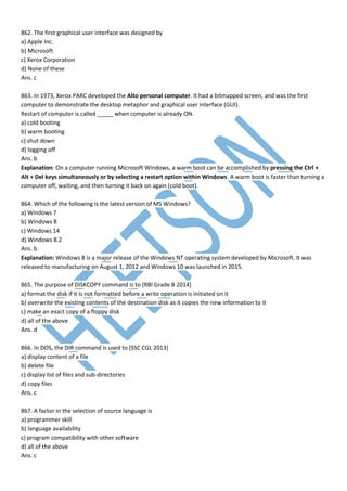 862. The first graphical user interface was designed by
a) Apple Inc.
b) Microsoft
c) Xerox Corporation
d) None of these
Ans. c
863. In 1973, Xerox PARC developed the Alto personal computer. It had a bitmapped screen, and was the first
computer to demonstrate the desktop metaphor and graphical user interface (GUI).
Restart of computer is called _____ when computer is already ON.
a) cold booting
b) warm booting
c) shut down
d) logging off
Ans. b
Explanation: On a computer running Microsoft Windows, a warm boot can be accomplished by pressing the Ctrl +
Alt + Del keys simultaneously or by selecting a restart option within Windows. A warm boot is faster than turning a
computer off, waiting, and then turning it back on again (cold boot).
864. Which of the following is the latest version of MS Windows?
a) Windows 7
b) Windows 8
c) Windows 14
d) Windows 8.2
Ans. b
Explanation: Windows 8 is a major release of the Windows NT operating system developed by Microsoft. It was
released to manufacturing on August 1, 2012 and Windows 10 was launched in 2015.
865. The purpose of DISKCOPY command is to [RBI Grade B 2014]
a) format the disk if it is not formatted before a write operation is initiated on it
b) overwrite the existing contents of the destination disk as it copies the new information to it
c) make an exact copy of a floppy disk
d) all of the above
Ans. d
866. In DOS, the DIR command is used to [SSC CGL 2013]
a) display content of a file
b) delete file
c) display list of files and sub-directories
d) copy files
Ans. c
867. A factor in the selection of source language is
a) programmer skill
b) language availability
c) program compatibility with other software
d) all of the above
Ans. c
 