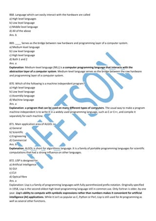 868. Language which can easily interact with the hardware are called
a) High level languages
b) Low level language
c) Middle level language
d) All of the above
Ans. b
869. ____ Serves as the bridge between raw hardware and programming layer of a computer system.
a) Medium level language
b) Low level language
c) High level language
d) Both 1 and 2
Ans. a
Explanation: Medium-level language (MLL) is a computer programming language that interacts with the
abstraction layer of a computer system. Medium-level language serves as the bridge between the raw hardware
and programming layer of a computer system.
870. Which of the following is a machine independent program?
a) High level language
b) Low level language
c) Assembly language
d) Machine language
Ans. a
Explanation: a program that can be used on many different types of computers. The usual way to make a program
machine-independent is to write it in a widely used programming language, such as C or C++, and compile it
separately for each machine.
871. Main application area of ALGOL is
a) General
b) Scientific
c) Engineering
d) Commercial
Ans. b
Explanation: ALGOL is short for algorithmic language. It is a family of portable programming languages for scientific
computations that had a strong influence on other languages.
872. LISP is designed for
a) Artificial intelligence
b) GUI
c) CUI
d) Optical fibre
Ans. a
Explanation: Lisp is a family of programming languages with fully parenthesized prefix notation. Originally specified
in 1958, Lisp is the second-oldest high-level programming language still in common use. Only Fortran is older, by one
year. Lisp's ability to compute with symbolic expressions rather than numbers makes it convenient for artificial
intelligence (AI) applications. While it isn't as popular as C, Python or Perl, Lisp is still used for AI programming as
well as several other functions.
 