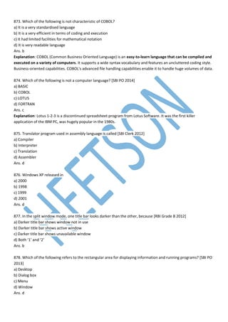 873. Which of the following is not characteristic of COBOL?
a) It is a very standardised language
b) It is a very efficient in terms of coding and execution
c) It had limited facilities for mathematical notation
d) It is very readable language
Ans. b
Explanation: COBOL (Common Business Oriented Language) is an easy-to-learn language that can be compiled and
executed on a variety of computers. It supports a wide syntax vocabulary and features an uncluttered coding style.
Business-oriented capabilities. COBOL's advanced file handling capabilities enable it to handle huge volumes of data.
874. Which of the following is not a computer language? [SBI PO 2014]
a) BASIC
b) COBOL
c) LOTUS
d) FORTRAN
Ans. c
Explanation: Lotus 1-2-3 is a discontinued spreadsheet program from Lotus Software. It was the first killer
application of the IBM PC, was hugely popular in the 1980s.
875. Translator program used in assembly language is called [SBI Clerk 2012]
a) Compiler
b) Interpreter
c) Translation
d) Assembler
Ans. d
876. Windows XP released in
a) 2000
b) 1998
c) 1999
d) 2001
Ans. d
877. In the split window mode, one title bar looks darker than the other, because [RBI Grade B 2012]
a) Darker title bar shows window not in use
b) Darker title bar shows active window
c) Darker title bar shows unavailable window
d) Both ‘1’ and ‘2’
Ans. b
878. Which of the following refers to the rectangular area for displaying information and running programs? [SBI PO
2013]
a) Desktop
b) Dialog box
c) Menu
d) Window
Ans. d
 