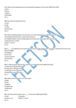879. Which of the following are lists of commands that appear on the screen? [IBPS Clerk 2015]
a) GUIs
b) Icons
c) Menus
d) Windows
Ans. c
880.The extension of paint file is/are
a) .png
b) .jpg
c) .bmp
d) All of these
Ans. d
881. When embedding object into document, one of the following occurs [RBI Grade B 2014]
a) embedded object becomes a part of the document
b) embedded object remains outside object to the document, but loaded with document
c) Both becomes a zip file
d) Both ‘1’ and ‘2’
Ans. b
882. A ___ is an additional set of commands that the computer displays after you make a selection from main menu.
[SBI Clerk 2009]
a) dialog box
b) sub menu
c) menu selection
d) All of these
Ans. b
883. In order to choose the font for a sentence in a word document [IBPS Clerk 2011]
a) select font in the format menu
b) select font in the Edit menu
c) select font in the tools menu
d) select font in the view menu
Ans. a
884. Which of the following is not a font style?
a) Bold
b) Italic
c) Regular
d) Superscript
e) Bold-italic
Ans. d
885. Auto-text can be used to insert ____ in document. [RBI Grade B 2014]
a) Text b) Graphics
c) Either 1 or 2 d) Both ‘1’ and ‘2’
Ans. d
 