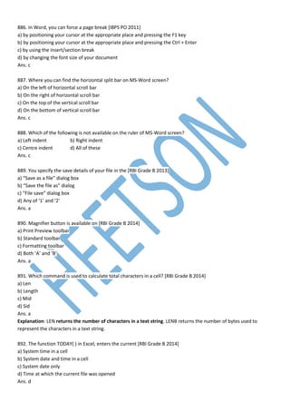 886. In Word, you can force a page break [IBPS PO 2011]
a) by positioning your cursor at the appropriate place and pressing the F1 key
b) by positioning your cursor at the appropriate place and pressing the Ctrl + Enter
c) by using the insert/section break
d) by changing the font size of your document
Ans. c
887. Where you can find the horizontal split bar on MS-Word screen?
a) On the left of horizontal scroll bar
b) On the right of horizontal scroll bar
c) On the top of the vertical scroll bar
d) On the bottom of vertical scroll bar
Ans. c
888. Which of the following is not available on the ruler of MS-Word screen?
a) Left indent b) Right indent
c) Centre indent d) All of these
Ans. c
889. You specify the save details of your file in the [RBI Grade B 2013]
a) “Save as a file” dialog box
b) “Save the file as” dialog
c) “File save” dialog box
d) Any of ‘1’ and ‘2’
Ans. a
890. Magnifier button is available on [RBI Grade B 2014]
a) Print Preview toolbar
b) Standard toolbar
c) Formatting toolbar
d) Both ‘A’ and ‘B’
Ans. a
891. Which command is used to calculate total characters in a cell? [RBI Grade B 2014]
a) Len
b) Length
c) Mid
d) Sid
Ans. a
Explanation: LEN returns the number of characters in a text string. LENB returns the number of bytes used to
represent the characters in a text string.
892. The function TODAY( ) in Excel, enters the current [RBI Grade B 2014]
a) System time in a cell
b) System date and time in a cell
c) System date only
d) Time at which the current file was opened
Ans. d
 