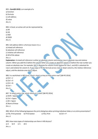 893. =Sum(B1:B10) is an example of a
a) function
b) formula
c) cell address
d) value
Ans. b
894. In Excel, an active cell can be represented by
a) 4A
b) A4
c) A$4
d) $A$4
Ans. b
895. Cell address $A4 in a formula means it is a
a) mixed cell reference
b) absolute cell reference
c) relative cell reference
d) All of the above
Ans. a
Explanation: A mixed cell reference is either an absolute column and relative row or absolute row and relative
column. When you add the $ before the column letter you create an absolute column or before the row number you
create an absolute row. For example, $A1 is absolute for column A and relative for row 1, and A$1 is absolute for
row 1 and relative for column A. If you copy or fill the formula across rows or down columns, the relative references
adjust, and the absolute ones don’t adjust.
896. In a worksheet in MS-Excel, what is short-cut key to hide entire row? [SBI PO 2014]
a) Ctrl + 2
b) Ctrl + 9
c) Ctrl + N
d) Ctrl –
Ans. b
897. To select entire row, which shortcut is used? [SBI PO 2014]
a) Shift + Space
b) Ctrl + Space
c) Alt + Space
d) None of these
Ans. a
898. Which of the following bypasses the print dialog box when printing individual slides or an entire presentation?
a) File, Print preview b) Print button c) File, Print d) Ctrl + P
Ans. d
899. How many types of relationships are there in MS-Access?
a) 3 b) 4 c) 5 d) 6
Ans. a
 