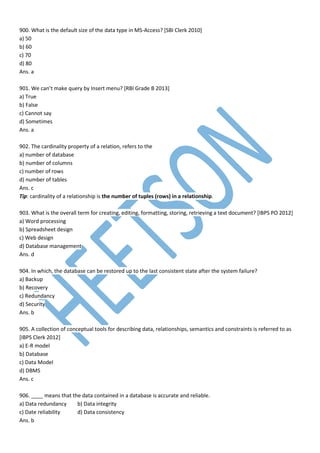 900. What is the default size of the data type in MS-Access? [SBI Clerk 2010]
a) 50
b) 60
c) 70
d) 80
Ans. a
901. We can’t make query by Insert menu? [RBI Grade B 2013]
a) True
b) False
c) Cannot say
d) Sometimes
Ans. a
902. The cardinality property of a relation, refers to the
a) number of database
b) number of columns
c) number of rows
d) number of tables
Ans. c
Tip: cardinality of a relationship is the number of tuples (rows) in a relationship.
903. What is the overall term for creating, editing, formatting, storing, retrieving a text document? [IBPS PO 2012]
a) Word processing
b) Spreadsheet design
c) Web design
d) Database management
Ans. d
904. In which, the database can be restored up to the last consistent state after the system failure?
a) Backup
b) Recovery
c) Redundancy
d) Security
Ans. b
905. A collection of conceptual tools for describing data, relationships, semantics and constraints is referred to as
[IBPS Clerk 2012]
a) E-R model
b) Database
c) Data Model
d) DBMS
Ans. c
906. ____ means that the data contained in a database is accurate and reliable.
a) Data redundancy b) Data integrity
c) Date reliability d) Data consistency
Ans. b
 