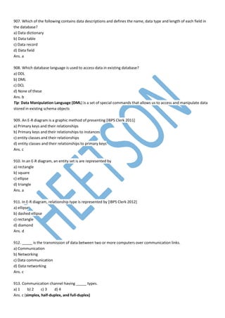 907. Which of the following contains data descriptions and defines the name, data type and length of each field in
the database?
a) Data dictionary
b) Data table
c) Data record
d) Data field
Ans. a
908. Which database language is used to access data in existing database?
a) DDL
b) DML
c) DCL
d) None of these
Ans. b
Tip: Data Manipulation Language (DML) is a set of special commands that allows us to access and manipulate data
stored in existing schema objects
909. An E-R diagram is a graphic method of presenting [IBPS Clerk 2011]
a) Primary keys and their relationships
b) Primary keys and their relationships to instances
c) entity classes and their relationships
d) entity classes and their relationships to primary keys
Ans. c
910. In an E-R diagram, an entity set is are represented by
a) rectangle
b) square
c) ellipse
d) triangle
Ans. a
911. In E-R diagram, relationship type is represented by [IBPS Clerk 2012]
a) ellipse
b) dashed ellipse
c) rectangle
d) diamond
Ans. d
912. _____ is the transmission of data between two or more computers over communication links.
a) Communication
b) Networking
c) Data communication
d) Data networking
Ans. c
913. Communication channel having _____ types.
a) 1 b) 2 c) 3 d) 4
Ans. c (simplex, half-duplex, and full-duplex)
 
