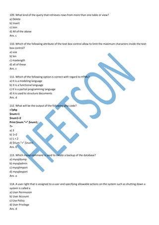 109. What kind of the query that retrieves rows from more than one table or view?
a) Delete
b) Insert
c) Join
d) All of the above
Ans. c
110. Which of the following attribute of the text-box control allow to limit the maximum characters inside the text-
box-control?
a) size
b) len
c) maxlength
d) all of these
Ans. c
111. Which of the following option is correct with regard to HTML?
a) It is a modeling language
b) It is a functional language
c) It is a partial programming language
d) it is used to structure documents
Ans. d
112. What will be the output of the following php code?
<?php
$num=1
$num1=2
Print $num.”+”.$num1;
?>
a) 3
b) 1+2
c) 1.+.2
d) $num.”+”.$num1
Ans. b
113. Which mysql command is used to create a backup of the database?
a) mysqldump
b) mysqladmin
c) mysqlimport
d) mysqlexport
Ans. a
114. A user right that is assigned to a user and specifying allowable actions on the system such as shutting down a
system is called a
a) User Permission
b) User Account
c) Use Policy
d) User Privilege
Ans. d
 