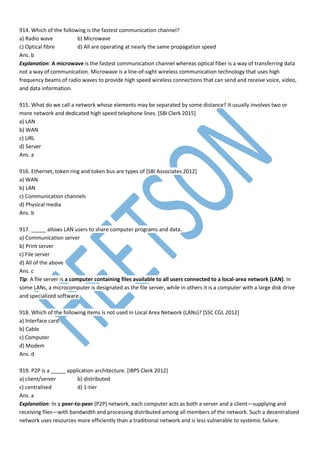 914. Which of the following is the fastest communication channel?
a) Radio wave b) Microwave
c) Optical fibre d) All are operating at nearly the same propagation speed
Ans. b
Explanation: A microwave is the fastest communication channel whereas optical fiber is a way of transferring data
not a way of communication. Microwave is a line-of-sight wireless communication technology that uses high
frequency beams of radio waves to provide high speed wireless connections that can send and receive voice, video,
and data information.
915. What do we call a network whose elements may be separated by some distance? It usually involves two or
more network and dedicated high speed telephone lines. [SBI Clerk 2015]
a) LAN
b) WAN
c) URL
d) Server
Ans. a
916. Ethernet, token ring and token bus are types of [SBI Associates 2012]
a) WAN
b) LAN
c) Communication channels
d) Physical media
Ans. b
917. _____ allows LAN users to share computer programs and data.
a) Communication server
b) Print server
c) File server
d) All of the above
Ans. c
Tip: A file server is a computer containing files available to all users connected to a local-area network (LAN). In
some LANs, a microcomputer is designated as the file server, while in others it is a computer with a large disk drive
and specialized software.
918. Which of the following items is not used in Local Area Network (LANs)? [SSC CGL 2012]
a) Interface card
b) Cable
c) Computer
d) Modem
Ans. d
919. P2P is a _____ application architecture. [IBPS Clerk 2012]
a) client/server b) distributed
c) centralised d) 1-tier
Ans. a
Explanation: In a peer-to-peer (P2P) network, each computer acts as both a server and a client—supplying and
receiving files—with bandwidth and processing distributed among all members of the network. Such a decentralized
network uses resources more efficiently than a traditional network and is less vulnerable to systemic failure.
 