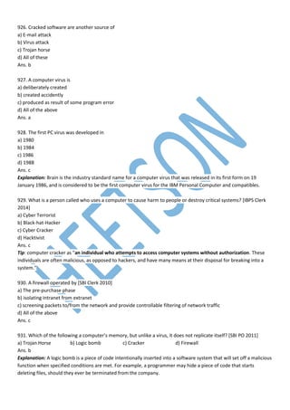 926. Cracked software are another source of
a) E-mail attack
b) Virus attack
c) Trojan horse
d) All of these
Ans. b
927. A computer virus is
a) deliberately created
b) created accidently
c) produced as result of some program error
d) All of the above
Ans. a
928. The first PC virus was developed in
a) 1980
b) 1984
c) 1986
d) 1988
Ans. c
Explanation: Brain is the industry standard name for a computer virus that was released in its first form on 19
January 1986, and is considered to be the first computer virus for the IBM Personal Computer and compatibles.
929. What is a person called who uses a computer to cause harm to people or destroy critical systems? [IBPS Clerk
2014]
a) Cyber Terrorist
b) Black-hat-Hacker
c) Cyber Cracker
d) Hacktivist
Ans. c
Tip: computer cracker as "an individual who attempts to access computer systems without authorization. These
individuals are often malicious, as opposed to hackers, and have many means at their disposal for breaking into a
system."
930. A firewall operated by [SBI Clerk 2010]
a) The pre-purchase phase
b) isolating intranet from extranet
c) screening packets to/from the network and provide controllable filtering of network traffic
d) All of the above
Ans. c
931. Which of the following a computer’s memory, but unlike a virus, it does not replicate itself? [SBI PO 2011]
a) Trojan Horse b) Logic bomb c) Cracker d) Firewall
Ans. b
Explanation: A logic bomb is a piece of code intentionally inserted into a software system that will set off a malicious
function when specified conditions are met. For example, a programmer may hide a piece of code that starts
deleting files, should they ever be terminated from the company.
 