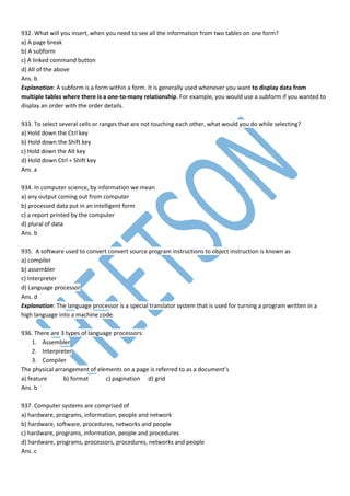 932. What will you insert, when you need to see all the information from two tables on one form?
a) A page break
b) A subform
c) A linked command button
d) All of the above
Ans. b
Explanation: A subform is a form within a form. It is generally used whenever you want to display data from
multiple tables where there is a one-to-many relationship. For example, you would use a subform if you wanted to
display an order with the order details.
933. To select several cells or ranges that are not touching each other, what would you do while selecting?
a) Hold down the Ctrl key
b) Hold down the Shift key
c) Hold down the Alt key
d) Hold down Ctrl + Shift key
Ans. a
934. In computer science, by information we mean
a) any output coming out from computer
b) processed data put in an intelligent form
c) a report printed by the computer
d) plural of data
Ans. b
935. A software used to convert convert source program instructions to object instruction is known as
a) compiler
b) assembler
c) Interpreter
d) Language processor
Ans. d
Explanation: The language processor is a special translator system that is used for turning a program written in a
high language into a machine code.
936. There are 3 types of language processors:
1. Assembler
2. Interpreter
3. Compiler
The physical arrangement of elements on a page is referred to as a document’s
a) feature b) format c) pagination d) grid
Ans. b
937. Computer systems are comprised of
a) hardware, programs, information, people and network
b) hardware, software, procedures, networks and people
c) hardware, programs, information, people and procedures
d) hardware, programs, processors, procedures, networks and people
Ans. c
 