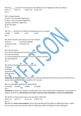 938. Press _____ to move the insertion point to the address box or to highlight the URL in the address.
a) Alt + D b) Alt + A c) Shift + Tab d) Tab + Ctrl
Ans. a
939. In analog computer,
a) input is first converted to digital form
b) input is never converted to digital form
c) output is displayed in digital form
d) All of the above
Ans. b
940. The ____ file format is a method of encoding pictures on a computer.
a) HTML b) JPEG c) FTP d) URL
Ans. b
941. All the characters, that a device can use are called its
a) skill set b) character alphabet
c) characters codes d) character set
Ans. d
942. Internet requires
a) an international agreement to connect computers
b) a local area network
c) a commonly agreed set of rules to communicate between computers
d) a world wide web
Ans. c
943. Which of the following is billionth of a second?
a) Gigabyte
b) Terabyte
c) Nanosecond
d) Microsecond
Ans. c
Explanation: A nanosecond (ns) is a unit of time in the International System of Units (SI) equal to one billionth of a
second, that is, 1⁄1 000 000 000 of a second, or 10−9
seconds.
944. In an ER diagram, attributes are represented by
a) rectangle b) square c) ellipse d) triangle
Ans. c
Explanation: Attributes are included to include details of the various entities that are highlighted in a conceptual ER
diagram. Attributes are characteristics of an entity, a many-to-many relationship, or a one-to-one relationship.
945. Which is a shortcut key to insert a new worksheet in MS-Excel?
a) Ctrl + W b) Ctrl + n c) Ctrl + 1w d) Shirt + F11
Ans. d
Tip: Shift+F11 inserts a new worksheet. Alt+F11 opens the Microsoft Visual Basic For Applications Editor, in which
you can create a macro by using Visual Basic for Applications (VBA). F12 Displays the Save As dialog box
 