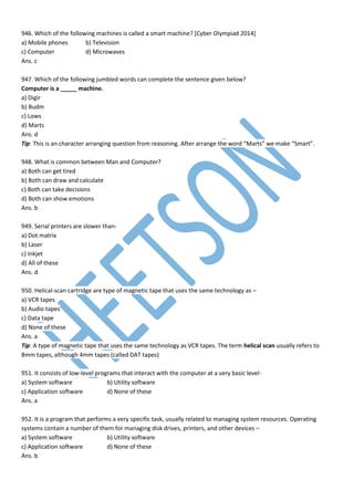 946. Which of the following machines is called a smart machine? [Cyber Olympiad 2014]
a) Mobile phones b) Television
c) Computer d) Microwaves
Ans. c
947. Which of the following jumbled words can complete the sentence given below?
Computer is a _____ machine.
a) Digir
b) Budm
c) Lows
d) Marts
Ans. d
Tip: This is an character arranging question from reasoning. After arrange the word “Marts” we make “Smart”.
948. What is common between Man and Computer?
a) Both can get tired
b) Both can draw and calculate
c) Both can take decisions
d) Both can show emotions
Ans. b
949. Serial printers are slower than-
a) Dot matrix
b) Laser
c) Inkjet
d) All of these
Ans. d
950. Helical-scan cartridge are type of magnetic tape that uses the same technology as –
a) VCR tapes
b) Audio tapes
c) Data tape
d) None of these
Ans. a
Tip: A type of magnetic tape that uses the same technology as VCR tapes. The term helical scan usually refers to
8mm tapes, although 4mm tapes (called DAT tapes)
951. It consists of low-level programs that interact with the computer at a very basic level-
a) System software b) Utility software
c) Application software d) None of these
Ans. a
952. It is a program that performs a very specific task, usually related to managing system resources. Operating
systems contain a number of them for managing disk drives, printers, and other devices –
a) System software b) Utility software
c) Application software d) None of these
Ans. b
 