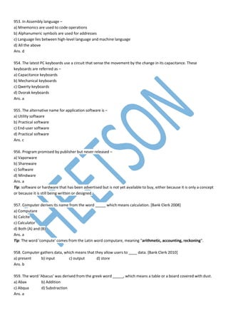 953. In Assembly language –
a) Mnemonics are used to code operations
b) Alphanumeric symbols are used for addresses
c) Language lies between high-level language and machine language
d) All the above
Ans. d
954. The latest PC keyboards use a circuit that sense the movement by the change in its capacitance. These
keyboards are referred as –
a) Capacitance keyboards
b) Mechanical keyboards
c) Qwerty keyboards
d) Dvorak keyboards
Ans. a
955. The alternative name for application software is –
a) Utility software
b) Practical software
c) End-user software
d) Practical software
Ans. c
956. Program promised by publisher but never released –
a) Vaporware
b) Shareware
c) Software
d) Mindware
Ans. a
Tip: software or hardware that has been advertised but is not yet available to buy, either because it is only a concept
or because it is still being written or designed.
957. Computer derives its name from the word _____ which means calculation. [Bank Clerk 2008]
a) Computare
b) Calcite
c) Calculator
d) Both (A) and (B)
Ans. a
Tip: The word 'compute' comes from the Latin word computare, meaning "arithmetic, accounting, reckoning".
958. Computer gathers data, which means that they allow users to ____ data. [Bank Clerk 2010]
a) present b) input c) output d) store
Ans. b
959. The word ‘Abacus’ was derived from the greek word _____, which means a table or a board covered with dust.
a) Abax b) Addition
c) Abqua d) Substraction
Ans. a
 