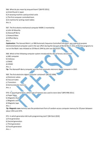 966. What do you mean by Jacquard loom? [SBI PO 2011]
a) A bird found in Japan
b) A weaving machine used punched cards
c) The first computer controlled loom
d) A machine for writing match tables
Ans. b
967. The first electro-mechanical computer MARK-1 invented by
a) John W Mauchly
b) Atanasoff-Berry
c) Howard Aiken
d) Clifford Berry
Ans. c
Explanation: The Harvard Mark I, or IBM Automatic Sequence Controlled Calculator, was a general-purpose
electromechanical computer used in the war effort during the last part of World War II. One of the first programs to
run on the Mark I was initiated on 29 March 1944 by John von Neumann.
968. Which of the following computer system introduced the idea of binary calculation?
a) ABC computer
b) Colossus
c) ENIAC
d) EDSAC
Ans. a
Tip: The Atanasoff–Berry computer was the first automatic electronic digital computer in 1937.
969. The first electronic digital computer contained? [SBI PO 2008]
a) Electronic valves
b) Vaccum tubes
c) Transistors
d) Semiconductor memory
Ans. a
970. In second generation, which type of memory was used to store data? [IBPS RRB 2011]
a) Paper tapes
b) Magnetic drum
c) Magnetic core
d) Magnetic tape
Ans. c
Tip: Magnetic-core memory was the predominant form of random-access computer memory for 20 years between
about 1955 and 1975.
971. In which generation did multi-programming start? [SBI Clerk 2010]
a) First generation
b) Second generation
c) Third generation
d) Fourth generation
Ans. c
 