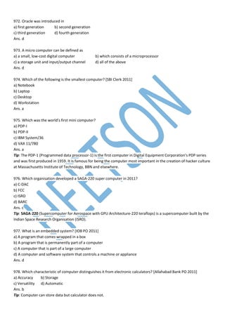 972. Oracle was introduced in
a) first generation b) second generation
c) third generation d) fourth generation
Ans. d
973. A micro computer can be defined as
a) a small, low-cost digital computer b) which consists of a microprocessor
c) a storage unit and input/output channel d) all of the above
Ans. d
974. Which of the following is the smallest computer? [SBI Clerk 2011]
a) Notebook
b) Laptop
c) Desktop
d) Workstation
Ans. a
975. Which was the world’s first mini computer?
a) PDP-I
b) PDP-II
c) IBM System/36
d) VAX 11/780
Ans. a
Tip: The PDP-1 (Programmed data processor-1) is the first computer in Digital Equipment Corporation's PDP series
and was first produced in 1959. It is famous for being the computer most important in the creation of hacker culture
at Massachusetts Institute of Technology, BBN and elsewhere.
976. Which organisation developed a SAGA-220 super computer in 2011?
a) C-DAC
b) FCC
c) ISRO
d) BARC
Ans. c
Tip: SAGA-220 (Supercomputer for Aerospace with GPU Architecture-220 teraflops) is a supercomputer built by the
Indian Space Research Organisation (ISRO).
977. What is an embedded system? [IOB PO 2011]
a) A program that comes wrapped in a box
b) A program that is permanently part of a computer
c) A computer that is part of a large computer
d) A computer and software system that controls a machine or appliance
Ans. d
978. Which characteristic of computer distinguishes it from electronic calculators? [Allahabad Bank PO 2011]
a) Accuracy b) Storage
c) Versatility d) Automatic
Ans. b
Tip: Computer can store data but calculator does not.
 