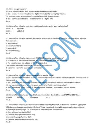 115. What is steganography?
a) It is an algorithm which takes an input and produces a message digest.
b) It is a process of embedding data into digital information for copyright protection.
c) It is an encryption technique used on media files to hide data within data
d) It is a technique used to bind a person or entity to a digital data
Ans. c
116. Which of the following controls is used to duplicate the active layer in photoshop?
a) Ctrl + R b) Ctrl + T
c) Ctrl + J d) Ctrl + D
Ans. c
117. Which of the following methods destroys the session and all the objects stored in a Session object, releasing
their resources?
a) Session.Clear()
b) Session.Abandon()
c) Session.End()
d) Session.Destroy()
Ans. b
118. Which of the following statements is INCORRECT regarding Java Exceptions?
a) An except is an irrecoverable condition and cannot be handled using try catch block
b) The Exception class is a subclass of the Throwable class.
c) Exceptions are divided into checked and unchecked exceptions.
d) Exceptions are mainly caused by the application.
Ans. a
119. Which of the following statements explains forwarding in DNS?
a) It is a feature in DNS server that is used to forward DNS queries for external DNS names to DNS servers outside of
that network.
b) It is a feature in DNS server that is used to forward page requests for websites outside of that network.
c) It is a feature that allows a server to update and resolve IP address within a network
d) It is a feature that allows a server to act as a gateway between a local network and the internet.
Ans. a
120. Which of the following is a 4G mobile telecommunication standard that uses OFDMA and SCFDMA?
a) UMTS b) GSM c) CDMA One d) LTE
Ans. d
121. Which of the following is a technical standard developed by Microsoft, that specifies a common type system
(CTS), Common language specification (CLS) and Virtual Execution System (VES), so that applications written in
multiple high level languages can be executed in different system environments?
a) Open software Foundation (OSF)
b) Common language infrastructure (CLI)
c) Common language Runtime (CLR)
d) Common Standards Revision Group (CSRG)
Ans. b
 