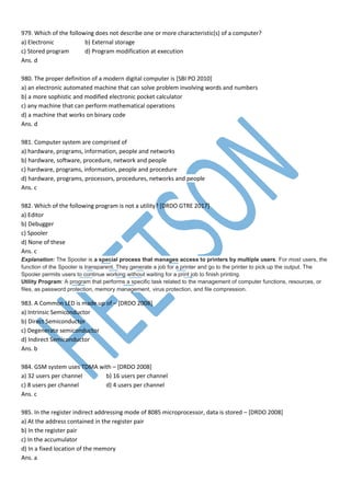 979. Which of the following does not describe one or more characteristic(s) of a computer?
a) Electronic b) External storage
c) Stored program d) Program modification at execution
Ans. d
980. The proper definition of a modern digital computer is [SBI PO 2010]
a) an electronic automated machine that can solve problem involving words and numbers
b) a more sophistic and modified electronic pocket calculator
c) any machine that can perform mathematical operations
d) a machine that works on binary code
Ans. d
981. Computer system are comprised of
a) hardware, programs, information, people and networks
b) hardware, software, procedure, network and people
c) hardware, programs, information, people and procedure
d) hardware, programs, processors, procedures, networks and people
Ans. c
982. Which of the following program is not a utility? [DRDO GTRE 2017]
a) Editor
b) Debugger
c) Spooler
d) None of these
Ans. c
Explanation: The Spooler is a special process that manages access to printers by multiple users. For most users, the
function of the Spooler is transparent. They generate a job for a printer and go to the printer to pick up the output. The
Spooler permits users to continue working without waiting for a print job to finish printing.
Utility Program: A program that performs a specific task related to the management of computer functions, resources, or
files, as password protection, memory management, virus protection, and file compression.
983. A Common LED is made up of – [DRDO 2008]
a) Intrinsic Semiconductor
b) Direct Semiconductor
c) Degenerate semiconductor
d) Indirect Semiconductor
Ans. b
984. GSM system uses TDMA with – [DRDO 2008]
a) 32 users per channel b) 16 users per channel
c) 8 users per channel d) 4 users per channel
Ans. c
985. In the register indirect addressing mode of 8085 microprocessor, data is stored – [DRDO 2008]
a) At the address contained in the register pair
b) In the register pair
c) In the accumulator
d) In a fixed location of the memory
Ans. a
 