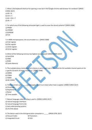 1. What is the keyboard shortcut for opening a new tab in the Google chrome web browser for windows? [DRDO
CVRDE 2017]
a) Alt + N
b) Ctrl + T
c) Alt + Ctrl + T
d) Alt + T
2. For which one of the following ultraviolet light is used to erase the stored contents? [DRDO 2008]
a) PROM
b) EPROM
c) EEPROM
d) PLA
3. In 8085 microprocessor, the accumulator is a – [DRDO 2008]
a) 4 bit register
b) 8 bit register
c) 16 bit register
d) 32 bit register
4. Which of the following memory has highest access speed? [DRDO CVRDE 2017]
a) Hard Disk
b) RAM
c) ROM
d) Cache Memory
5. The multiple access communication scheme in which each user is allocated the full available channel spectrum for
a specific duration of time is known as – [DRDO 2008]
a) CDMA
b) FDMA
c) TDMA
d) MC-CDMA
6. Thermal printer uses _____ coated paper, which turns black when heat is applied. [DRDO CVRDE 2017]
a) Chromium
b) Bisphenol-A
c) Nickel
d) Toner powder
7. Natural language understanding is used in: [DRDO CURDE 2017]
a) natural language interfaces
b) natural language front ends
c) text understanding systems
d) all of the above
8. The device used in the third generation computers is _____ (DRDO GTRE 2017)
a) Vacuum tubes b) Transistors
c) Integrated Circuit d) VLSI
 