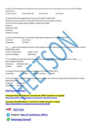 9. Which of the following GUI component user should choose one or more options from one set allow? [DRDO
CVRDE 2017]
a) Radio Button b) Dropdown list c) Check box d) Text Box
10. Which of the following/statement are correct? (DRDO, CVRDE 2017)
(i) Access to primary memory is more than the access time of secondary memory.
(ii) For the same storage capacity, DRAM is cheaper than SRAM.
a) only (i)
b) Both (i) and (ii)
c) Only (ii)
d) Both are wrong
11. Which of the following is an example of High speed microprocessor? (DRDO GTRE 2017)
a) Pentium b) C.D. Rom
c) Keyboard d) Printer
12. _____ gave stored program concept in which program and data to be processed are stored in the same memory.
[DRDO CVRDE 2017]
a) John Von Neumann b) Alan Turing
c) Charles Babbage d) Bill Gates
13. In a desktop computer the board containing micro-processor, RAM and other components is called ______
board. (DRDO GTRE 2017)
a) Graphics b) Motherboard
c) White d) Black
14. Program counter (PC) register is an integral part of: [DRDO CVRDE 2017]
a) Hard Disk b) RAM c) Cache memory d) CPU
15. The set of wires, connecting the microprocessor and the main memory, through which the data flows is called:
[DRDO GTRE 2017]
a) Memory b) Data wire
c) Database d) Databus
Click here for Answers
Computer Best MCQ Book in Just Rs.29/- [7000+ Question in English]
https://bharatskills.in/best-computer-mcq-book-for-competitive-exams/
Computer Best MCQ Book in Just Rs.25/- (2100+ Question in Hindi)
https://bharatskills.in/computer-mcq-book-in-hindi-pdf/
HEETSON
Telegram https://t.me/Heetson_Official
WhatsApp Channel
 
