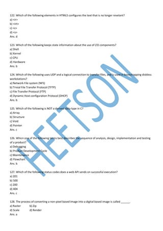 122. Which of the following elements in HTML5 configures the text that is no longer revelant?
a) <ir>
b) <irt>
c) <c>
d) <s>
Ans. d
123. Which of the following keeps state information about the use of I/O components?
a) Shell
b) Kernel
c) CPU
d) Hardware
Ans. b
124. Which of the following uses UDP and a logical connection to transfer files, and is used in bootstrapping diskless
workstations?
a) Network File system (NFS)
b) Trivial File Transfer Protocol (TFTP)
c) File Transfer Protocol (FTP)
d) Dynamic Host configuration Protocol (DHCP)
Ans. b
125. Which of the following is NOT a derived data type in C?
a) Array
b) Structure
c) Void
d) Pointer
Ans. c
126. Whicn one of the following terms best describes the sequence of analysis, design, implementation and testing
of a product?
a) Debugging
b) Product Development Cycle
c) Maintenance
d) Flowchart
Ans. b
127. Which of the following status codes does a web API sends on successful execution?
a) 201
b) 500
c) 200
d) 404
Ans. c
128. The process of converting a non-pixel based image into a digital based image is called ______.
a) Raster b) Zip
d) Scale d) Render
Ans. a
 