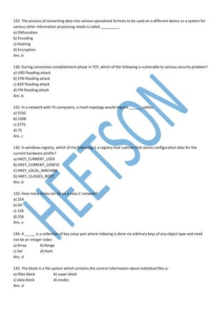 129. The process of converting data into various specialized formats to be used on a different device or a system for
various other information processing needs is called _________.
a) Obfuscation
b) Encoding
c) Hashing
d) Encryption
Ans. b
130. During connection establishment phase in TCP, which of the following is vulnerable to serious security problem?
a) URG flooding attack
b) SYN flooding attack
c) ACK flooding attack
d) FIN flooding attack
Ans. b
131. In a network with 75 computers, a mesh topology would require ______ cables.
a) 5550
b) 1208
c) 2775
d) 75
Ans. c
132. In windows registry, which of the following is a registry hive subtree that stores configuration data for the
current hardware profile?
a) HKEY_CURRENT_USER
B) HKEY_CURRENT_CONFIG
C) HKEY_LOCAL_MACHINE
D) HKEY_CLASSES_ROOT
Ans. b
133. How many hosts can be on a class C network?
a) 254
b) 64
c) 128
d) 256
Ans. a
134. A _____ is a collection of key value pair where indexing is done via arbitrary keys of any object type and need
not be an integer index
a) Array b) Range
c) Set d) Hash
Ans. d
135. The block in a file system which contains the control information about individual files is:
a) ifiles block b) super block
c) data block d) inodes
Ans. d
 