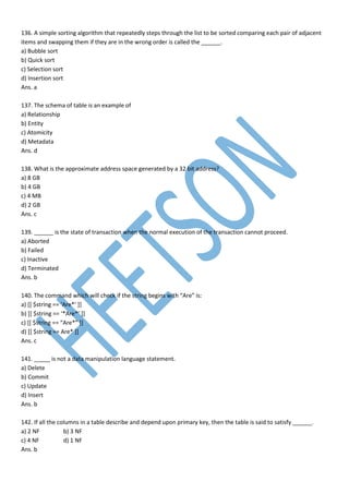 136. A simple sorting algorithm that repeatedly steps through the list to be sorted comparing each pair of adjacent
items and swapping them if they are in the wrong order is called the ______.
a) Bubble sort
b) Quick sort
c) Selection sort
d) Insertion sort
Ans. a
137. The schema of table is an example of
a) Relationship
b) Entity
c) Atomicity
d) Metadata
Ans. d
138. What is the approximate address space generated by a 32 bit address?
a) 8 GB
b) 4 GB
c) 4 MB
d) 2 GB
Ans. c
139. ______ is the state of transaction when the normal execution of the transaction cannot proceed.
a) Aborted
b) Failed
c) Inactive
d) Terminated
Ans. b
140. The command which will check if the string begins with “Are” is:
a) [[ $string == ‘Are*’ ]]
b) [[ $string == ‘*Are*’ ]]
c) [[ $string == “Are*” ]]
d) [[ $string == Are* ]]
Ans. c
141. _____ is not a data manipulation language statement.
a) Delete
b) Commit
c) Update
d) Insert
Ans. b
142. If all the columns in a table describe and depend upon primary key, then the table is said to satisfy ______.
a) 2 NF b) 3 NF
c) 4 NF d) 1 NF
Ans. b
 