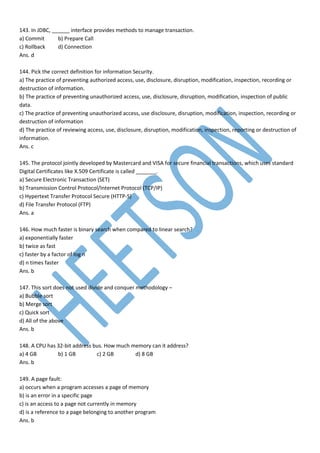 143. In JDBC, ______ interface provides methods to manage transaction.
a) Commit b) Prepare Call
c) Rollback d) Connection
Ans. d
144. Pick the correct definition for information Security.
a) The practice of preventing authorized access, use, disclosure, disruption, modification, inspection, recording or
destruction of information.
b) The practice of preventing unauthorized access, use, disclosure, disruption, modification, inspection of public
data.
c) The practice of preventing unauthorized access, use disclosure, disruption, modification, inspection, recording or
destruction of information
d) The practice of reviewing access, use, disclosure, disruption, modification, inspection, reporting or destruction of
information.
Ans. c
145. The protocol jointly developed by Mastercard and VISA for secure financial transactions, which uses standard
Digital Certificates like X.509 Certificate is called _______.
a) Secure Electronic Transaction (SET)
b) Transmission Control Protocol/Internet Protocol (TCP/IP)
c) Hypertext Transfer Protocol Secure (HTTP-S)
d) File Transfer Protocol (FTP)
Ans. a
146. How much faster is binary search when compared to linear search?
a) exponentially faster
b) twice as fast
c) faster by a factor of log n
d) n times faster
Ans. b
147. This sort does not used divide and conquer methodology –
a) Bubble sort
b) Merge sort
c) Quick sort
d) All of the above
Ans. b
148. A CPU has 32-bit address bus. How much memory can it address?
a) 4 GB b) 1 GB c) 2 GB d) 8 GB
Ans. b
149. A page fault:
a) occurs when a program accesses a page of memory
b) is an error in a specific page
c) is an access to a page not currently in memory
d) is a reference to a page belonging to another program
Ans. b
 