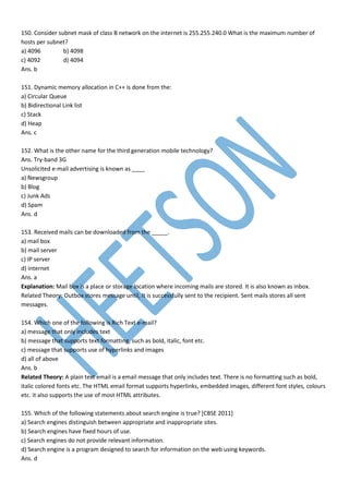 150. Consider subnet mask of class B network on the internet is 255.255.240.0 What is the maximum number of
hosts per subnet?
a) 4096 b) 4098
c) 4092 d) 4094
Ans. b
151. Dynamic memory allocation in C++ is done from the:
a) Circular Queue
b) Bidirectional Link list
c) Stack
d) Heap
Ans. c
152. What is the other name for the third generation mobile technology?
Ans. Try-band 3G
Unsolicited e-mail advertising is known as ____
a) Newsgroup
b) Blog
c) Junk Ads
d) Spam
Ans. d
153. Received mails can be downloaded from the _____.
a) mail box
b) mail server
c) IP server
d) internet
Ans. a
Explanation: Mail box is a place or storage location where incoming mails are stored. It is also known as inbox.
Related Theory: Outbox stores message until, It is successfully sent to the recipient. Sent mails stores all sent
messages.
154. Which one of the following is Rich Text e-mail?
a) message that only includes text
b) message that supports text formatting, such as bold, italic, font etc.
c) message that supports use of hyperlinks and images
d) all of above
Ans. b
Related Theory: A plain text email is a email message that only includes text. There is no formatting such as bold,
italic colored fonts etc. The HTML email format supports hyperlinks, embedded images, different font styles, colours
etc. it also supports the use of most HTML attributes.
155. Which of the following statements about search engine is true? [CBSE 2011]
a) Search engines distinguish between appropriate and inappropriate sites.
b) Search engines have fixed hours of use.
c) Search engines do not provide relevant information.
d) Search engine is a program designed to search for information on the web using keywords.
Ans. d
 