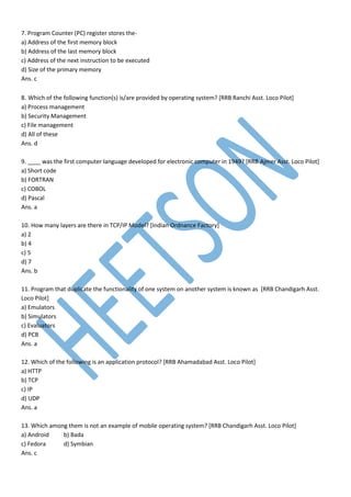 7. Program Counter (PC) register stores the-
a) Address of the first memory block
b) Address of the last memory block
c) Address of the next instruction to be executed
d) Size of the primary memory
Ans. c
8. Which of the following function(s) is/are provided by operating system? [RRB Ranchi Asst. Loco Pilot]
a) Process management
b) Security Management
c) File management
d) All of these
Ans. d
9. ____ was the first computer language developed for electronic computer in 1949? [RRB Ajmer Asst. Loco Pilot]
a) Short code
b) FORTRAN
c) COBOL
d) Pascal
Ans. a
10. How many layers are there in TCP/IP Model? [Indian Ordnance Factory]
a) 2
b) 4
c) 5
d) 7
Ans. b
11. Program that duplicate the functionality of one system on another system is known as [RRB Chandigarh Asst.
Loco Pilot]
a) Emulators
b) Simulators
c) Evaluators
d) PCB
Ans. a
12. Which of the following is an application protocol? [RRB Ahamadabad Asst. Loco Pilot]
a) HTTP
b) TCP
c) IP
d) UDP
Ans. a
13. Which among them is not an example of mobile operating system? [RRB Chandigarh Asst. Loco Pilot]
a) Android b) Bada
c) Fedora d) Symbian
Ans. c
 