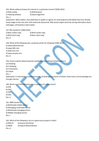156. Which software browse the internet in a systematic manner? [CBSE 2013]
a) Web crawler b) Web browser
c) Indexing software d) Search algorithm
Ans. a
Explanation: Web crawlers, also called bots or spiders or agents are small programs that follow links from already
known pages to the new ones, that need to be discovered. Web search engine works by storing information about
web pages, retrieved by a web crawler.
157. BCC stands for: [CBSE 2014]
a) Basic carbon copy b) Blind carbon copy
c) Blind client copy d) Basic client copy
Ans. b
158. Which of the following sites, would you prefer for shopping? [CBSE 2011]
a) www.yahoomail.com
b) www.hdfc.com
c) www.msn.com
d) www.amazon.com
Ans. d
159. A term used for determining the availability and booking of tickets online is:
a) E-booking
b) E-shopping
c) E-reservation
d) E-book
Ans. c
Explanation: E-reservation includes the process of booking/reservation of tickets, hotel rooms, tourist packages etc.
through internet.
160. Which one of the following is not a category of e-governance?
a) G2B
b) G2D
c) G2E
d) G2G
Ans. b
161. MMS stands for:
a) Multimedia mobile service
b) Messaging multimedia service
c) Multimedia messaging service
d) Mobile messaging service
Ans. c
162. Which of the following is not an e-governance project in India?
a) MCA 21 b) Income text Portal
c) DRDO d) Swacch Bharat Mission
Ans. d
 