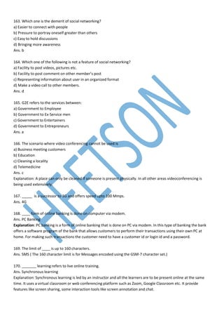 163. Which one is the demerit of social networking?
a) Easier to connect with people
b) Pressure to portray oneself greater than others
c) Easy to hold discussions
d) Bringing more awareness
Ans. b
164. Which one of the following is not a feature of social networking?
a) Facility to post videos, pictures etc.
b) Facility to post comment on other member’s post
c) Representing information about user in an organized format
d) Make a video call to other members.
Ans. d
165. G2E refers to the services between:
a) Government to Employee
b) Government to Ex-Service men
c) Government to Entertainers
d) Government to Entrepreneurs
Ans. a
166. The scenario where video conferencing cannot be used is
a) Business meeting customers
b) Education
c) Cleaning a locality
d) Telemedicine
Ans. c
Explanation: A place can only be cleaned if someone is present physically. In all other areas videoconferencing is
being used extensively.
167. _____ is a successor to 3G and offers speed upto 100 Mmps.
Ans. 4G
168. ____ form of online banking is done on computer via modem.
Ans. PC Banking
Explanation: PC banking is a form of online banking that is done on PC via modem. In this type of banking the bank
offers a software program of the bank that allows customers to perform their transactions using their own PC at
home. For making such transactions the customer need to have a customer id or login id and a password.
169. The limit of ____ is up to 160 characters.
Ans. SMS ( The 160 character limit is for Messages encoded using the GSM-7 character set.)
170. _______ learning refers to live online training.
Ans. Synchronous learning
Explanation: Synchronous learning is led by an instructor and all the learners are to be present online at the same
time. It uses a virtual classroom or web conferencing platform such as Zoom, Google Classroom etc. It provide
features like screen sharing, some interaction tools like screen annotation and chat.
 