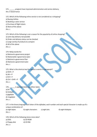 171. ______ program have improved administration and service delivery.
Ans. E-Governance
172. Which of the following online service is not considered as e-shopping?
a) Buying clothes
b) Booking a salon service
c) Purchase of flight tickets
d) None of the above
Ans. c
173. Which of the following is not a reason for the popularity of online shopping?
a) same day delivery not possible
b) Order and delivery status can be checked
c) Large variety of products to compare
d) All of the above
Ans. a
174. NeGp stands for:
a) National e-governance project
b) Nationwide e-governance plan
c) National e-governance Plan
d) National e-government plan
Ans. c
175. What is the shortcut key for replace a word in a paragraph?
a) Shift + P
b) Alt + P
c) Ctrl + F
d) Ctrl + Shift + P
Ans. c
176. ______ is approximately one billion bytes.
a) bit
b) kilobyte
c) gigabyte
d) megabyte
Ans. c
177. In the binary language each letter of the alphabet, each number and each special character is made up of a
unique combination of:
a) eight bytes b) eight characters c) eight bits d) eight kilobytes
Ans. c
178. Which of the following stores more data?
a) DVD b) CD ROM
c) Floppy disk d) CD RW
Ans. a
 