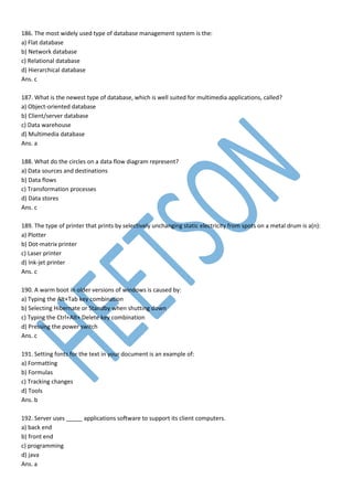 186. The most widely used type of database management system is the:
a) Flat database
b) Network database
c) Relational database
d) Hierarchical database
Ans. c
187. What is the newest type of database, which is well suited for multimedia applications, called?
a) Object-oriented database
b) Client/server database
c) Data warehouse
d) Multimedia database
Ans. a
188. What do the circles on a data flow diagram represent?
a) Data sources and destinations
b) Data flows
c) Transformation processes
d) Data stores
Ans. c
189. The type of printer that prints by selectively unchanging static electricity from spots on a metal drum is a(n):
a) Plotter
b) Dot-matrix printer
c) Laser printer
d) Ink-jet printer
Ans. c
190. A warm boot in older versions of windows is caused by:
a) Typing the Alt+Tab key combination
b) Selecting Hibernate or Standby when shutting down
c) Typing the Ctrl+Alt+ Delete key combination
d) Pressing the power switch
Ans. c
191. Setting fonts for the text in your document is an example of:
a) Formatting
b) Formulas
c) Tracking changes
d) Tools
Ans. b
192. Server uses _____ applications software to support its client computers.
a) back end
b) front end
c) programming
d) java
Ans. a
 