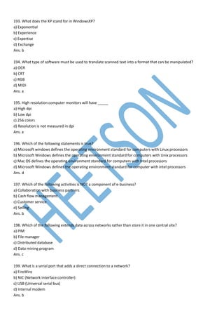 193. What does the XP stand for in WindowsXP?
a) Exponential
b) Experience
c) Expertise
d) Exchange
Ans. b
194. What type of software must be used to translate scanned text into a format that can be manipulated?
a) OCR
b) CRT
c) RGB
d) MIDI
Ans. a
195. High resolution computer monitors will have _____
a) High dpi
b) Low dpi
c) 256 colors
d) Resolution is not measured in dpi
Ans. a
196. Which of the following statements is true?
a) Microsoft windows defines the operating environment standard for computers with Linux processors
b) Microsoft Windows defines the operating environment standard for computers with Unix processors
c) Mac OS defines the operating environment standard for computers with Intel processors
d) Microsoft Windows defines the operating environment standard for computer with intel processors
Ans. d
197. Which of the following activities is NOT a component of e-business?
a) Collaboration with business partners
b) Cash flow management
c) Customer service
d) Selling
Ans. b
198. Which of the following extends data across networks rather than store it in one central site?
a) PIM
b) File manager
c) Distributed database
d) Data mining program
Ans. c
199. What is a serial port that adds a direct connection to a network?
a) FireWire
b) NIC (Network interface controller)
c) USB (Universal serial bus)
d) Internal modem
Ans. b
 