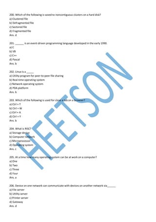 200. Which of the following is saved to noncontiguous clusters on a hard disk?
a) Clustered file
b) Defragmented file
c) Sectored file
d) Fragmented file
Ans. d
201. ______ is an event-driven programming language developed in the early 1990.
a) C
b) VB
c) C++
d) Pascal
Ans. b
202. Linux is a _____
a) Utility program for peer-to-peer file sharing
b) Real-time operating system
c) Network operating system
d) PDA platform
Ans. b
203. Which of the following is used for close a tab on a browser?
a) Ctrl + T
b) Ctrl + W
c) Ctrl + A
d) Ctrl + Y
Ans. b
204. What is RISC?
a) Storage device
b) Computer network
c) Microprocessor
d) Operating system
Ans. c
205. At a time how many operating system can be at work on a computer?
a) One
b) Two
c) Three
d) Four
Ans. a
206. Device on one network can communicate with devices on another network via______
a) File server
b) Utility server
c) Printer server
d) Gateway
Ans. d
 