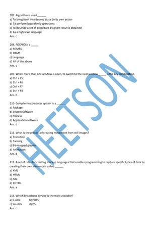 207. Algorithm is used ______
a) To bring itself into desired state by its own action
b) To perform logarithmic operations
c) To describe a set of procedure by given result is obtained
d) As a high level language
Ans. c
208. FOXPRO is a _____
a) RDMBS
b) DBMS
c) Language
d) All of the above
Ans. c
209. When more than one window is open, to switch to the next window _____ is the key combination.
a) Ctrl + F5
b) Ctrl + F6
c) Ctrl + F7
d) Ctrl + F8
Ans. b
210. Compiler in computer system is a ______
a) Package
b) System software
c) Process
d) Application software
Ans. d
211. What is the process of creating movement from still images?
a) Transition
b) Twining
c) Bit-mapped graphic
d) Animation
Ans. d
212. A set of rules for creating markup languages that enables programming to capture specific types of data by
creating their own elements is called ______
a) XML
b) HTML
c) Ada
d) XHTML
Ans. a
213. Which broadband service is the most available?
a) C-able b) POTS
c) Satellite d) DSL
Ans. c
 