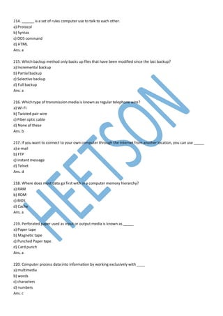 214. ______ is a set of rules computer use to talk to each other.
a) Protocol
b) Syntax
c) DOS command
d) HTML
Ans. a
215. Which backup method only backs up files that have been modified since the last backup?
a) Incremental backup
b) Partial backup
c) Selective backup
d) Full backup
Ans. a
216. Which type of transmission media is known as regular telephone wire?
a) Wi-Fi
b) Twisted-pair wire
c) Fiber optic cable
d) None of these
Ans. b
217. If you want to connect to your own computer through the internet from another location, you can use _____
a) e-mail
b) FTP
c) instant message
d) Telnet
Ans. d
218. Where does most data go first with in a computer memory hierarchy?
a) RAM
b) ROM
c) BIOS
d) Cache
Ans. a
219. Perforated paper used as input or output media is known as _____
a) Paper tape
b) Magnetic tape
c) Punched Paper tape
d) Card punch
Ans. a
220. Computer process data into information by working exclusively with ____
a) multimedia
b) words
c) characters
d) numbers
Ans. c
 