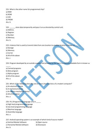 221. What is the other name for programmed chip?
a) RAM
b) ROM
c) LSIC
d) PROM
Ans. b
222. ______ store data temporarily and pass it on as directed by control unit.
a) Address
b) Register
c) Number
d) Memory
Ans. b
223. A device that is used to transmit data from one location to another location is known as ______
a) Storage
b) Memory
c) Carrier
d) All of the above
Ans. c
224. Program developed by an outside supplier and provided to the user in a machine readable form is known as
_____
a) Canned programs
b) Beta program
c) Alpha program
d) All of the above
Ans. a
225. Which of the following describe one or more characteristics of a modem computer?
a) An electronic device
b) A mechanical device
c) An electro-mechanical device
d) All of the above
Ans. a
226. PL1 (Programming language one) is _____
a) High level programming language
b) low level programming language
c) Machine language
d) Assembly language
Ans. a
227. Android operating system is an example of which kind of source model?
a) Vertical Market Software b) Open source
c) Horizontal Market Software d) Shareware
Ans. b
 