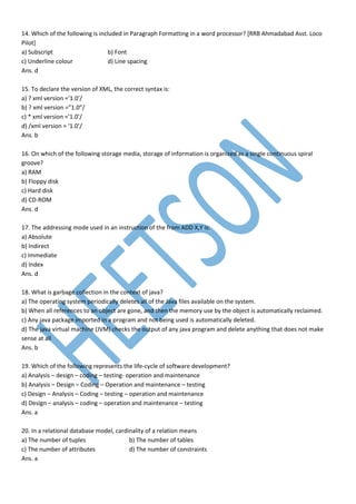 14. Which of the following is included in Paragraph Formatting in a word processor? [RRB Ahmadabad Asst. Loco
Pilot]
a) Subscript b) Font
c) Underline colour d) Line spacing
Ans. d
15. To declare the version of XML, the correct syntax is:
a) ? xml version =’1.0’/
b) ? xml version =”1.0”/
c) * xml version =’1.0’/
d) /xml version = ‘1.0’/
Ans. b
16. On which of the following storage media, storage of information is organized as a single continuous spiral
groove?
a) RAM
b) Floppy disk
c) Hard disk
d) CD-ROM
Ans. d
17. The addressing mode used in an instruction of the from ADD X,Y is:
a) Absolute
b) Indirect
c) Immediate
d) Index
Ans. d
18. What is garbage collection in the context of java?
a) The operating system periodically deletes all of the Java files available on the system.
b) When all references to an object are gone, and then the memory use by the object is automatically reclaimed.
c) Any java package imported in a program and not being used is automatically deleted.
d) The java virtual machine (JVM) checks the output of any java program and delete anything that does not make
sense at all
Ans. b
19. Which of the following represents the life-cycle of software development?
a) Analysis – design – coding – testing- operation and maintenance
b) Analysis – Design – Coding – Operation and maintenance – testing
c) Design – Analysis – Coding – testing – operation and maintenance
d) Design – analysis – coding – operation and maintenance – testing
Ans. a
20. In a relational database model, cardinality of a relation means
a) The number of tuples b) The number of tables
c) The number of attributes d) The number of constraints
Ans. a
 