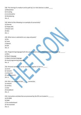 228. The sharing of a medium and its path by 2 or more devices is called _____
a) Modulation
b) Encoding
c) Line discipline
d) Multiplexing
Ans. d
229. Which of the following is an example of connectivity?
a) Internet
b) Floppy disk
c) Power card
d) data
Ans. a
230. What menu is selected to cut, copy and paste?
a) File
b) Tools
c) Special
d) Edit
Ans. d
231. Programming language built into user programs such as Word and Excel are known as ______.
a) 4GLs
b) Macro language
c) object-oriented language
d) visual programming languages
Ans. d
232. Personal computers can be connected together to form a _____.
a) server
b) network
c) enterprise
d) supercomputer
Ans. b
233. DSL is an example of a(n) ______ connection.
a) network
b) wireless
c) slow
d) broadband
Ans. d
234. Instructions and data that are processed by the CPU are located in _______
a) CD-ROM
b) RAM
c) The motherboard
d) The hard disk
Ans. b
 