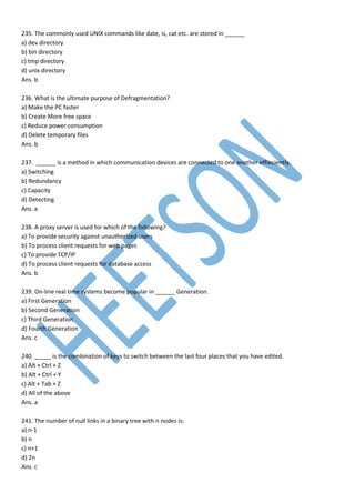 235. The commonly used UNIX commands like date, is, cat etc. are stored in ______
a) dev directory
b) bin directory
c) tmp directory
d) unix directory
Ans. b
236. What is the ultimate purpose of Defragmentation?
a) Make the PC faster
b) Create More free space
c) Reduce power consumption
d) Delete temporary files
Ans. b
237. ______ is a method in which communication devices are connected to one another effieciently.
a) Switching
b) Redundancy
c) Capacity
d) Detecting
Ans. a
238. A proxy server is used for which of the following?
a) To provide security against unauthorized users
b) To process client requests for web pages
c) To provide TCP/IP
d) To process client requests for database access
Ans. b
239. On-line real time systems become popular in ______ Generation.
a) First Generation
b) Second Generation
c) Third Generation
d) Fourth Generation
Ans. c
240. _____ is the combination of keys to switch between the last four places that you have edited.
a) Alt + Ctrl + Z
b) Alt + Ctrl + Y
c) Alt + Tab + Z
d) All of the above
Ans. a
241. The number of null links in a binary tree with n nodes is:
a) n-1
b) n
c) n+1
d) 2n
Ans. c
 