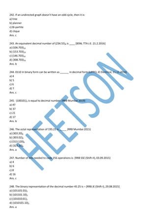 242. If an undirected graph doesn’t have an odd cycle, then it is:
a) tree
b) planner
c) Bi-partite
d) clique
Ans. c
243. An equivalent decimal number of (234.55)8 is ____ [BSNL TTA J.E. 21.2.2016]
a) (106.703)10
b) (153.703)10
c) (146.703)10
d) (308.703)10
Ans. b
244. 0110 in binary form can be written as ______ in decimal form (UPPCL JE Electrical, 11.11.2016)
a) 4
b) 5
c) 6
d) 7
Ans. c
245. (100101)2 is equal to decimal number: (RRB Mumbai 2019)
a) 47
b) 37
c) 21
d) 17
Ans. b
246. The octal representation of 195.25 is _____ (RRB Mumbai 2015)
a) (303.20)8
b) (303.02)8
c) (313.120)8
d) (323.20)8
Ans. a
247. Number of bits needed to code 256 operations is: [RRB SSE (Shift-II), 03.09.2015)
a) 4
b) 6
c) 8
d) 16
Ans. c
248. The binary representation of the decimal number 45.25 is – [RRB JE (Shift-I), 29.08.2015]
a) (101101.01)2
b) (101101.10)2
c) (101010.01)2
d) (1010101.10)2
Ans. a
 