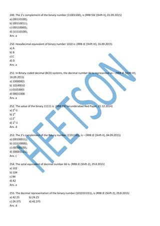 249. The 2’s complement of the binary number (11001100)2 is (RRB SSE (Shift-II), 01.09.2015)
a) (00110100)2
b) (00110011)2
c) (00110000)2
d) (11110100)2
Ans. a
250. Hexadecimal equivalent of binary number 1010 is: (RRB JE (Shift-III), 16.09.2015)
a) A
b) B
c) C
d) D
Ans. a
251. In Binary coded decimal (BCD) systems, the decimal number 81 is represented as – (RRB JE (Shift-III),
16.09.2015)
a) 10000001
b) 10100010
c) 01010001
d) 00011000
Ans. a
252. The value of the binary 11111 is: (RRB SSE Secunderabad Red Paper, 21.12.2014)
a) 24
-1
b) 24
c) 25
d) 25
-1
Ans. d
253. The 2’s complement of the Binary number (1101100)2 is – (RRB JE (Shift-II), 04.09.2015)
a) (00100011)2
b) (11110000)2
c) (00100100)2
d) (00001111)2
Ans. c
254. The octal equivalent of decimal number 66 is- (RRB JE (Shift-2), 29.8.2015)
a) 102
b) 104
c) 84
d) 82
Ans. a
255. The decimal representation of the binary number (101010.011)2 is (RRB JE (Shift-2), 29.8.2015)
a) 42.25 b) 24.25
c) 24.375 d) 42.375
Ans. d
 